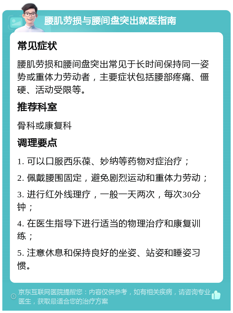 腰肌劳损与腰间盘突出就医指南 常见症状 腰肌劳损和腰间盘突出常见于长时间保持同一姿势或重体力劳动者，主要症状包括腰部疼痛、僵硬、活动受限等。 推荐科室 骨科或康复科 调理要点 1. 可以口服西乐葆、妙纳等药物对症治疗； 2. 佩戴腰围固定，避免剧烈运动和重体力劳动； 3. 进行红外线理疗，一般一天两次，每次30分钟； 4. 在医生指导下进行适当的物理治疗和康复训练； 5. 注意休息和保持良好的坐姿、站姿和睡姿习惯。