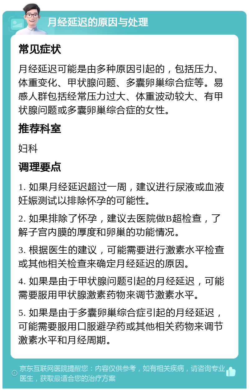 月经延迟的原因与处理 常见症状 月经延迟可能是由多种原因引起的，包括压力、体重变化、甲状腺问题、多囊卵巢综合症等。易感人群包括经常压力过大、体重波动较大、有甲状腺问题或多囊卵巢综合症的女性。 推荐科室 妇科 调理要点 1. 如果月经延迟超过一周，建议进行尿液或血液妊娠测试以排除怀孕的可能性。 2. 如果排除了怀孕，建议去医院做B超检查，了解子宫内膜的厚度和卵巢的功能情况。 3. 根据医生的建议，可能需要进行激素水平检查或其他相关检查来确定月经延迟的原因。 4. 如果是由于甲状腺问题引起的月经延迟，可能需要服用甲状腺激素药物来调节激素水平。 5. 如果是由于多囊卵巢综合症引起的月经延迟，可能需要服用口服避孕药或其他相关药物来调节激素水平和月经周期。