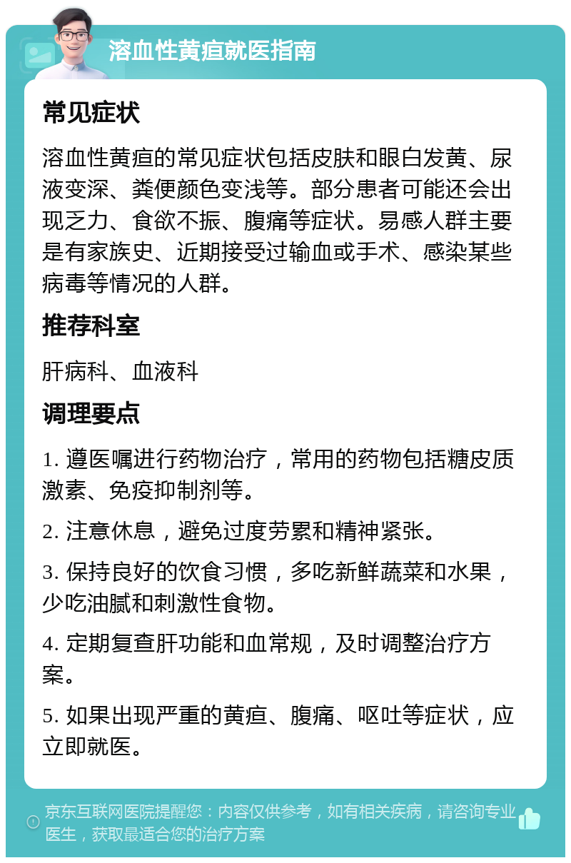 溶血性黄疸就医指南 常见症状 溶血性黄疸的常见症状包括皮肤和眼白发黄、尿液变深、粪便颜色变浅等。部分患者可能还会出现乏力、食欲不振、腹痛等症状。易感人群主要是有家族史、近期接受过输血或手术、感染某些病毒等情况的人群。 推荐科室 肝病科、血液科 调理要点 1. 遵医嘱进行药物治疗，常用的药物包括糖皮质激素、免疫抑制剂等。 2. 注意休息，避免过度劳累和精神紧张。 3. 保持良好的饮食习惯，多吃新鲜蔬菜和水果，少吃油腻和刺激性食物。 4. 定期复查肝功能和血常规，及时调整治疗方案。 5. 如果出现严重的黄疸、腹痛、呕吐等症状，应立即就医。