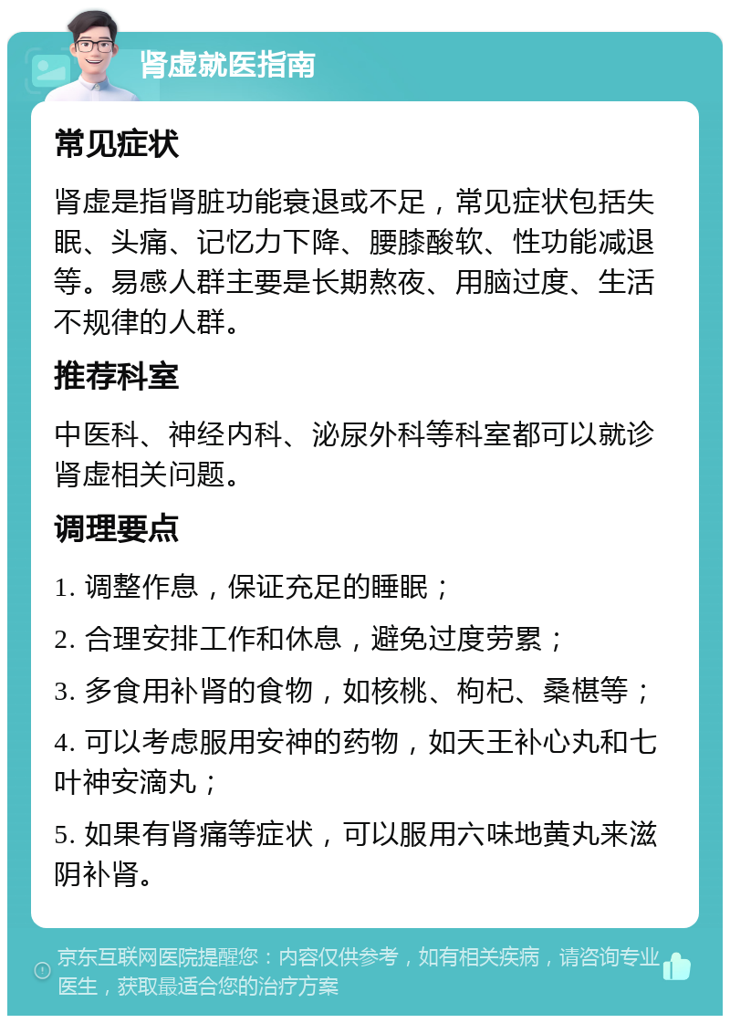 肾虚就医指南 常见症状 肾虚是指肾脏功能衰退或不足，常见症状包括失眠、头痛、记忆力下降、腰膝酸软、性功能减退等。易感人群主要是长期熬夜、用脑过度、生活不规律的人群。 推荐科室 中医科、神经内科、泌尿外科等科室都可以就诊肾虚相关问题。 调理要点 1. 调整作息，保证充足的睡眠； 2. 合理安排工作和休息，避免过度劳累； 3. 多食用补肾的食物，如核桃、枸杞、桑椹等； 4. 可以考虑服用安神的药物，如天王补心丸和七叶神安滴丸； 5. 如果有肾痛等症状，可以服用六味地黄丸来滋阴补肾。