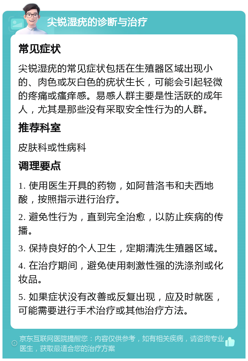 尖锐湿疣的诊断与治疗 常见症状 尖锐湿疣的常见症状包括在生殖器区域出现小的、肉色或灰白色的疣状生长，可能会引起轻微的疼痛或瘙痒感。易感人群主要是性活跃的成年人，尤其是那些没有采取安全性行为的人群。 推荐科室 皮肤科或性病科 调理要点 1. 使用医生开具的药物，如阿昔洛韦和夫西地酸，按照指示进行治疗。 2. 避免性行为，直到完全治愈，以防止疾病的传播。 3. 保持良好的个人卫生，定期清洗生殖器区域。 4. 在治疗期间，避免使用刺激性强的洗涤剂或化妆品。 5. 如果症状没有改善或反复出现，应及时就医，可能需要进行手术治疗或其他治疗方法。