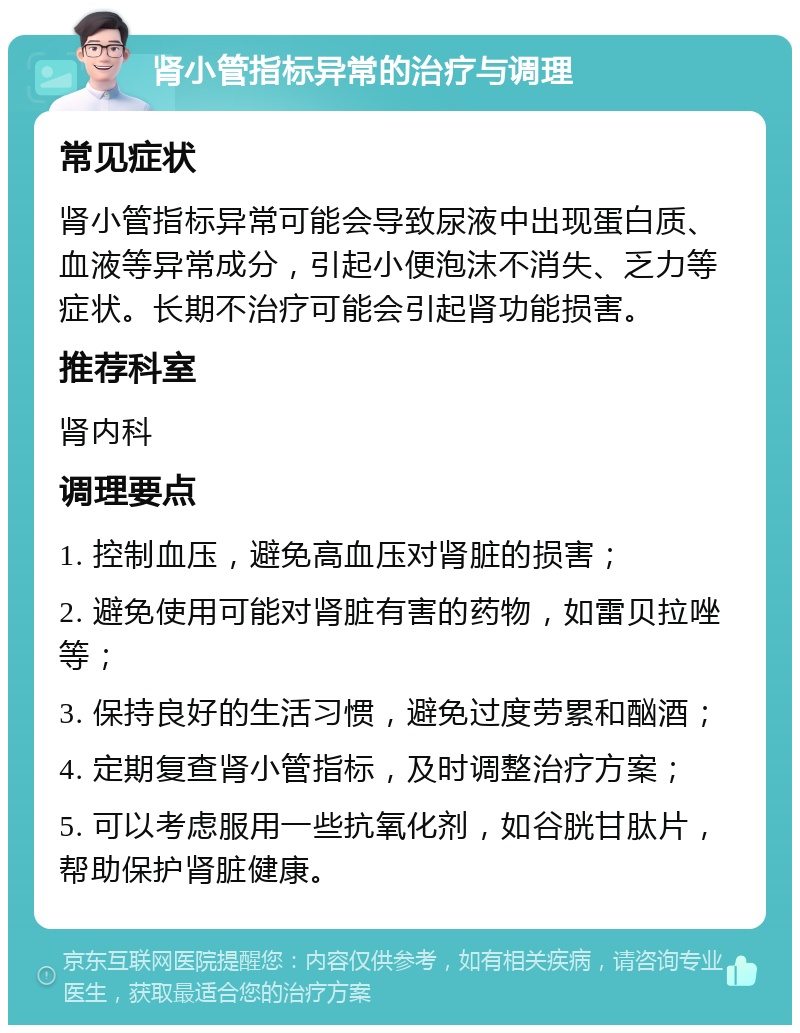 肾小管指标异常的治疗与调理 常见症状 肾小管指标异常可能会导致尿液中出现蛋白质、血液等异常成分，引起小便泡沫不消失、乏力等症状。长期不治疗可能会引起肾功能损害。 推荐科室 肾内科 调理要点 1. 控制血压，避免高血压对肾脏的损害； 2. 避免使用可能对肾脏有害的药物，如雷贝拉唑等； 3. 保持良好的生活习惯，避免过度劳累和酗酒； 4. 定期复查肾小管指标，及时调整治疗方案； 5. 可以考虑服用一些抗氧化剂，如谷胱甘肽片，帮助保护肾脏健康。