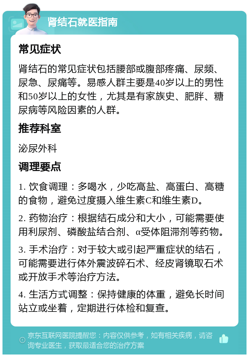 肾结石就医指南 常见症状 肾结石的常见症状包括腰部或腹部疼痛、尿频、尿急、尿痛等。易感人群主要是40岁以上的男性和50岁以上的女性，尤其是有家族史、肥胖、糖尿病等风险因素的人群。 推荐科室 泌尿外科 调理要点 1. 饮食调理：多喝水，少吃高盐、高蛋白、高糖的食物，避免过度摄入维生素C和维生素D。 2. 药物治疗：根据结石成分和大小，可能需要使用利尿剂、磷酸盐结合剂、α受体阻滞剂等药物。 3. 手术治疗：对于较大或引起严重症状的结石，可能需要进行体外震波碎石术、经皮肾镜取石术或开放手术等治疗方法。 4. 生活方式调整：保持健康的体重，避免长时间站立或坐着，定期进行体检和复查。