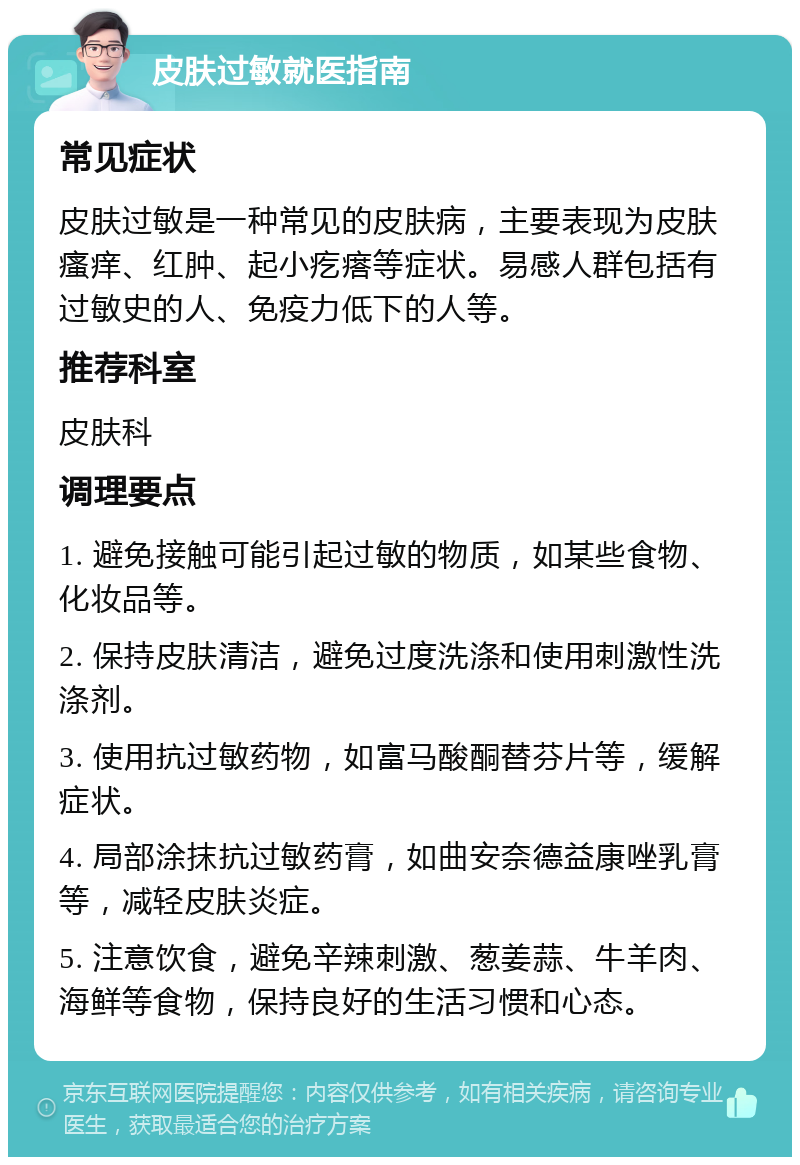 皮肤过敏就医指南 常见症状 皮肤过敏是一种常见的皮肤病，主要表现为皮肤瘙痒、红肿、起小疙瘩等症状。易感人群包括有过敏史的人、免疫力低下的人等。 推荐科室 皮肤科 调理要点 1. 避免接触可能引起过敏的物质，如某些食物、化妆品等。 2. 保持皮肤清洁，避免过度洗涤和使用刺激性洗涤剂。 3. 使用抗过敏药物，如富马酸酮替芬片等，缓解症状。 4. 局部涂抹抗过敏药膏，如曲安奈德益康唑乳膏等，减轻皮肤炎症。 5. 注意饮食，避免辛辣刺激、葱姜蒜、牛羊肉、海鲜等食物，保持良好的生活习惯和心态。