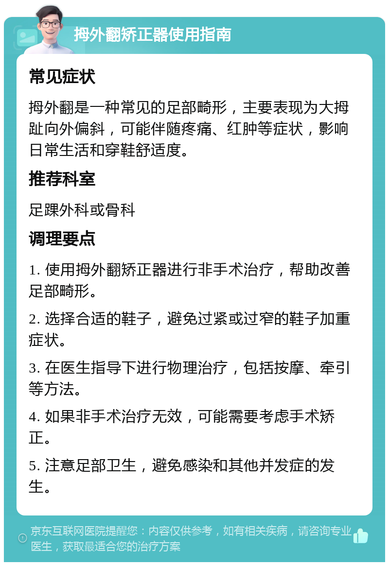 拇外翻矫正器使用指南 常见症状 拇外翻是一种常见的足部畸形，主要表现为大拇趾向外偏斜，可能伴随疼痛、红肿等症状，影响日常生活和穿鞋舒适度。 推荐科室 足踝外科或骨科 调理要点 1. 使用拇外翻矫正器进行非手术治疗，帮助改善足部畸形。 2. 选择合适的鞋子，避免过紧或过窄的鞋子加重症状。 3. 在医生指导下进行物理治疗，包括按摩、牵引等方法。 4. 如果非手术治疗无效，可能需要考虑手术矫正。 5. 注意足部卫生，避免感染和其他并发症的发生。