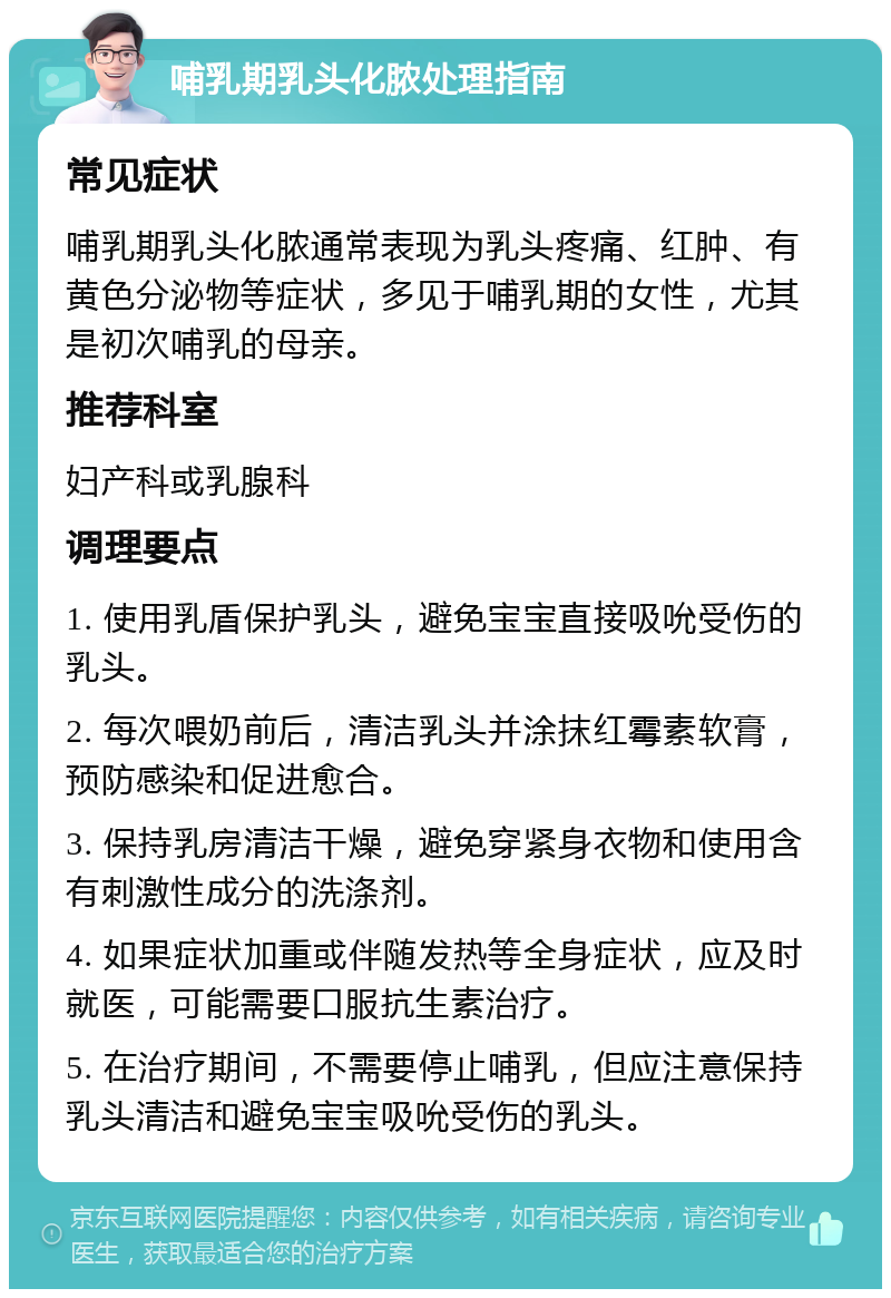 哺乳期乳头化脓处理指南 常见症状 哺乳期乳头化脓通常表现为乳头疼痛、红肿、有黄色分泌物等症状，多见于哺乳期的女性，尤其是初次哺乳的母亲。 推荐科室 妇产科或乳腺科 调理要点 1. 使用乳盾保护乳头，避免宝宝直接吸吮受伤的乳头。 2. 每次喂奶前后，清洁乳头并涂抹红霉素软膏，预防感染和促进愈合。 3. 保持乳房清洁干燥，避免穿紧身衣物和使用含有刺激性成分的洗涤剂。 4. 如果症状加重或伴随发热等全身症状，应及时就医，可能需要口服抗生素治疗。 5. 在治疗期间，不需要停止哺乳，但应注意保持乳头清洁和避免宝宝吸吮受伤的乳头。