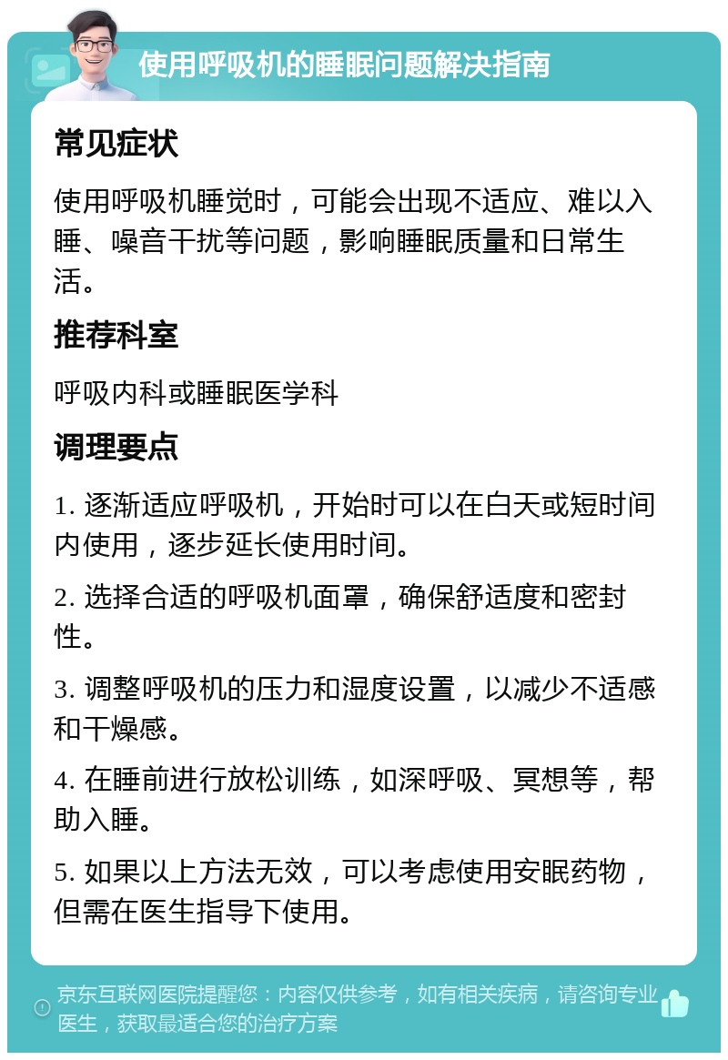 使用呼吸机的睡眠问题解决指南 常见症状 使用呼吸机睡觉时，可能会出现不适应、难以入睡、噪音干扰等问题，影响睡眠质量和日常生活。 推荐科室 呼吸内科或睡眠医学科 调理要点 1. 逐渐适应呼吸机，开始时可以在白天或短时间内使用，逐步延长使用时间。 2. 选择合适的呼吸机面罩，确保舒适度和密封性。 3. 调整呼吸机的压力和湿度设置，以减少不适感和干燥感。 4. 在睡前进行放松训练，如深呼吸、冥想等，帮助入睡。 5. 如果以上方法无效，可以考虑使用安眠药物，但需在医生指导下使用。