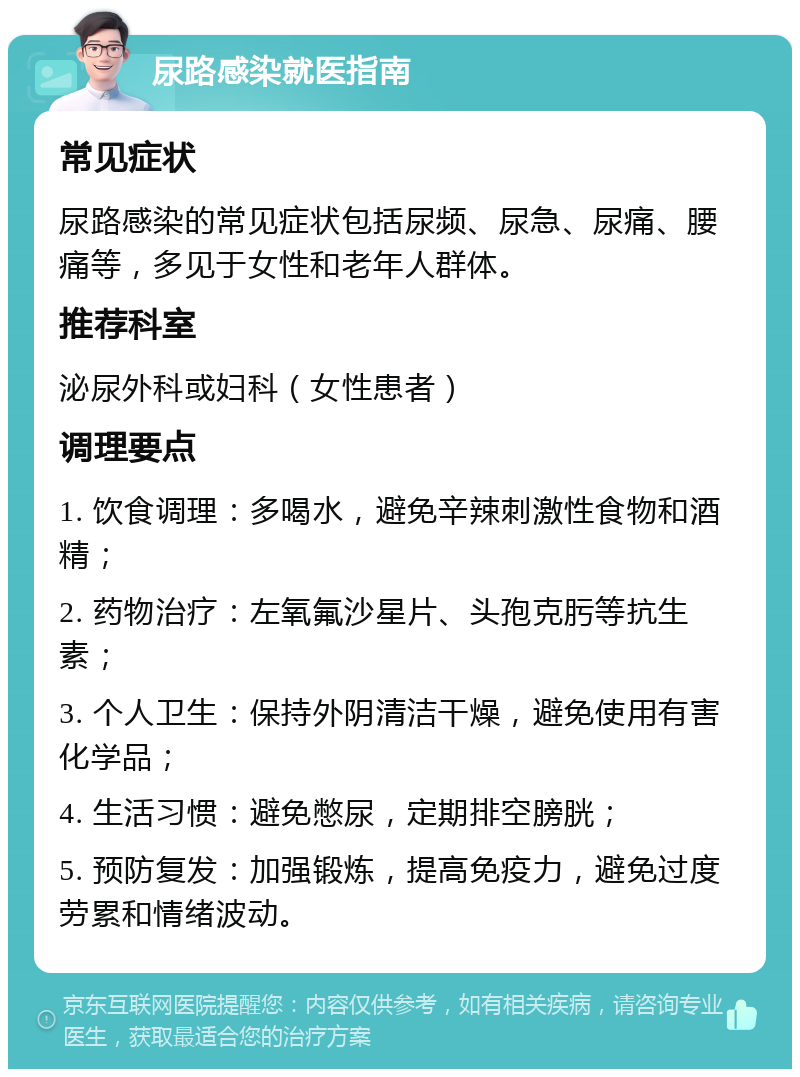 尿路感染就医指南 常见症状 尿路感染的常见症状包括尿频、尿急、尿痛、腰痛等，多见于女性和老年人群体。 推荐科室 泌尿外科或妇科（女性患者） 调理要点 1. 饮食调理：多喝水，避免辛辣刺激性食物和酒精； 2. 药物治疗：左氧氟沙星片、头孢克肟等抗生素； 3. 个人卫生：保持外阴清洁干燥，避免使用有害化学品； 4. 生活习惯：避免憋尿，定期排空膀胱； 5. 预防复发：加强锻炼，提高免疫力，避免过度劳累和情绪波动。