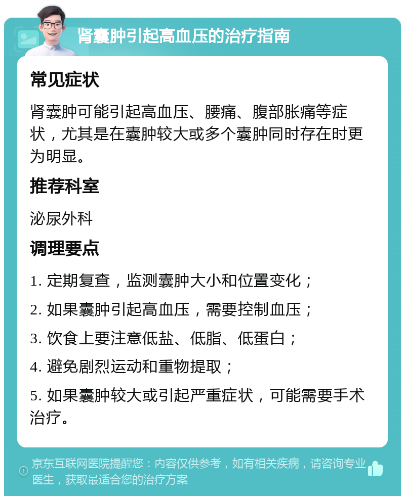 肾囊肿引起高血压的治疗指南 常见症状 肾囊肿可能引起高血压、腰痛、腹部胀痛等症状，尤其是在囊肿较大或多个囊肿同时存在时更为明显。 推荐科室 泌尿外科 调理要点 1. 定期复查，监测囊肿大小和位置变化； 2. 如果囊肿引起高血压，需要控制血压； 3. 饮食上要注意低盐、低脂、低蛋白； 4. 避免剧烈运动和重物提取； 5. 如果囊肿较大或引起严重症状，可能需要手术治疗。