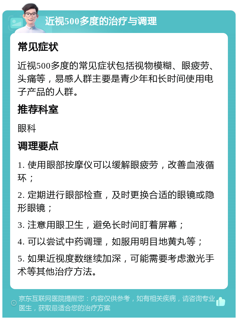 近视500多度的治疗与调理 常见症状 近视500多度的常见症状包括视物模糊、眼疲劳、头痛等，易感人群主要是青少年和长时间使用电子产品的人群。 推荐科室 眼科 调理要点 1. 使用眼部按摩仪可以缓解眼疲劳，改善血液循环； 2. 定期进行眼部检查，及时更换合适的眼镜或隐形眼镜； 3. 注意用眼卫生，避免长时间盯着屏幕； 4. 可以尝试中药调理，如服用明目地黄丸等； 5. 如果近视度数继续加深，可能需要考虑激光手术等其他治疗方法。