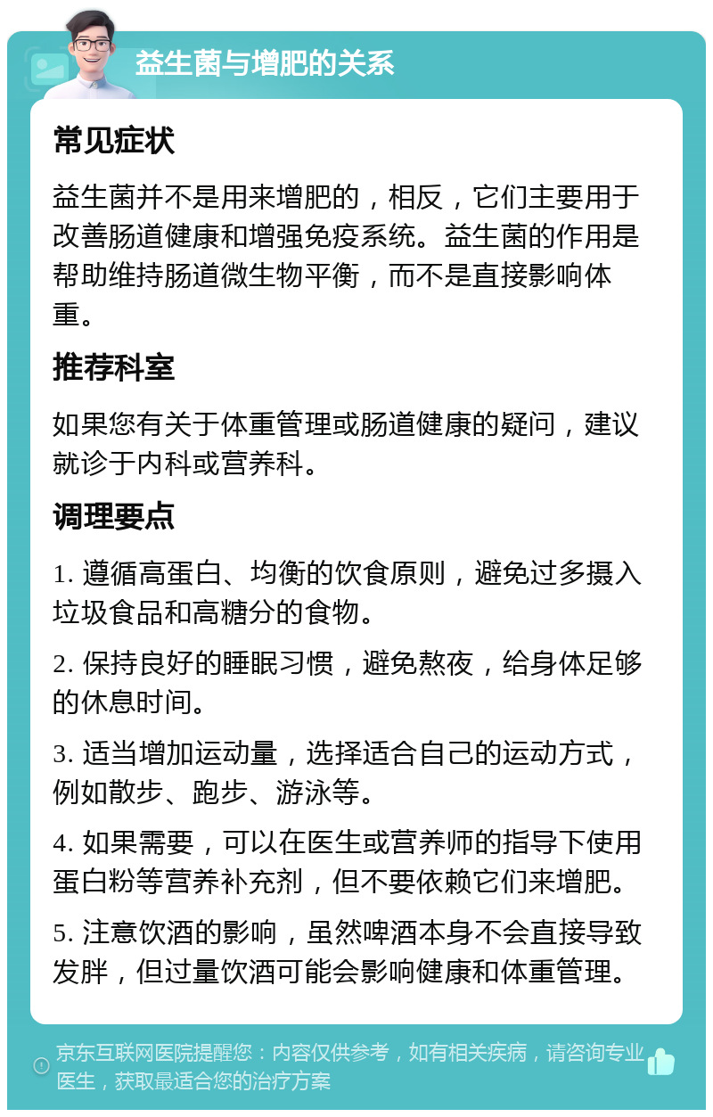 益生菌与增肥的关系 常见症状 益生菌并不是用来增肥的，相反，它们主要用于改善肠道健康和增强免疫系统。益生菌的作用是帮助维持肠道微生物平衡，而不是直接影响体重。 推荐科室 如果您有关于体重管理或肠道健康的疑问，建议就诊于内科或营养科。 调理要点 1. 遵循高蛋白、均衡的饮食原则，避免过多摄入垃圾食品和高糖分的食物。 2. 保持良好的睡眠习惯，避免熬夜，给身体足够的休息时间。 3. 适当增加运动量，选择适合自己的运动方式，例如散步、跑步、游泳等。 4. 如果需要，可以在医生或营养师的指导下使用蛋白粉等营养补充剂，但不要依赖它们来增肥。 5. 注意饮酒的影响，虽然啤酒本身不会直接导致发胖，但过量饮酒可能会影响健康和体重管理。