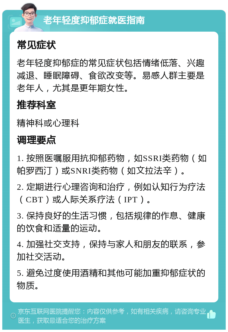 老年轻度抑郁症就医指南 常见症状 老年轻度抑郁症的常见症状包括情绪低落、兴趣减退、睡眠障碍、食欲改变等。易感人群主要是老年人，尤其是更年期女性。 推荐科室 精神科或心理科 调理要点 1. 按照医嘱服用抗抑郁药物，如SSRI类药物（如帕罗西汀）或SNRI类药物（如文拉法辛）。 2. 定期进行心理咨询和治疗，例如认知行为疗法（CBT）或人际关系疗法（IPT）。 3. 保持良好的生活习惯，包括规律的作息、健康的饮食和适量的运动。 4. 加强社交支持，保持与家人和朋友的联系，参加社交活动。 5. 避免过度使用酒精和其他可能加重抑郁症状的物质。