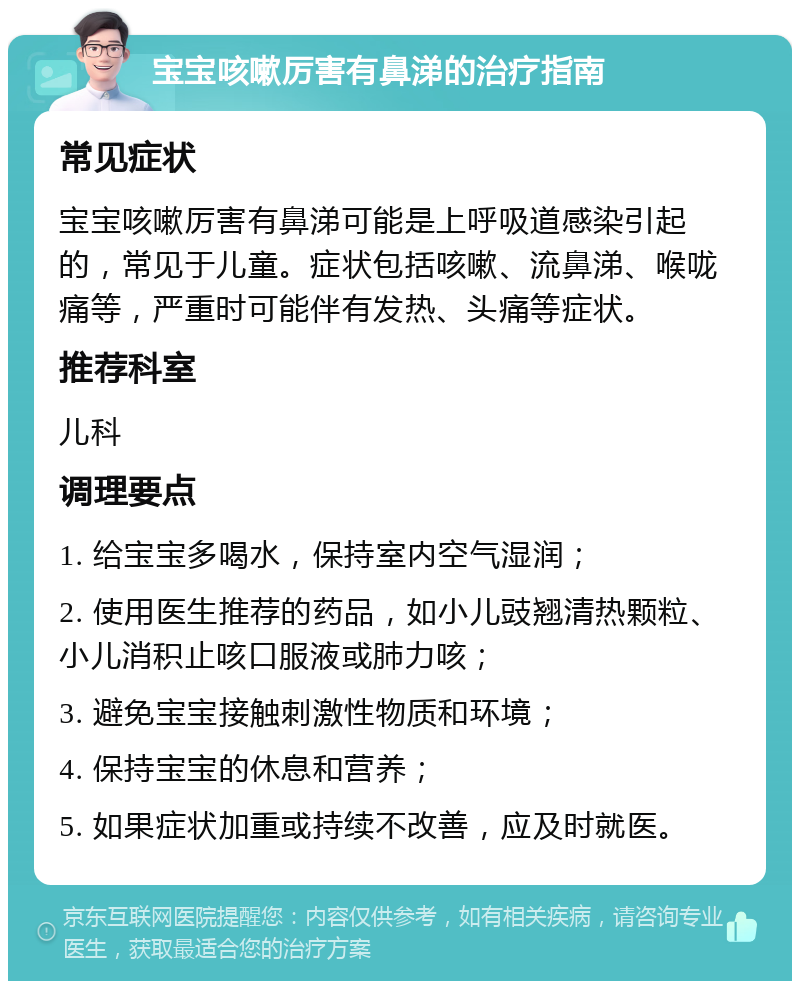 宝宝咳嗽厉害有鼻涕的治疗指南 常见症状 宝宝咳嗽厉害有鼻涕可能是上呼吸道感染引起的，常见于儿童。症状包括咳嗽、流鼻涕、喉咙痛等，严重时可能伴有发热、头痛等症状。 推荐科室 儿科 调理要点 1. 给宝宝多喝水，保持室内空气湿润； 2. 使用医生推荐的药品，如小儿豉翘清热颗粒、小儿消积止咳口服液或肺力咳； 3. 避免宝宝接触刺激性物质和环境； 4. 保持宝宝的休息和营养； 5. 如果症状加重或持续不改善，应及时就医。