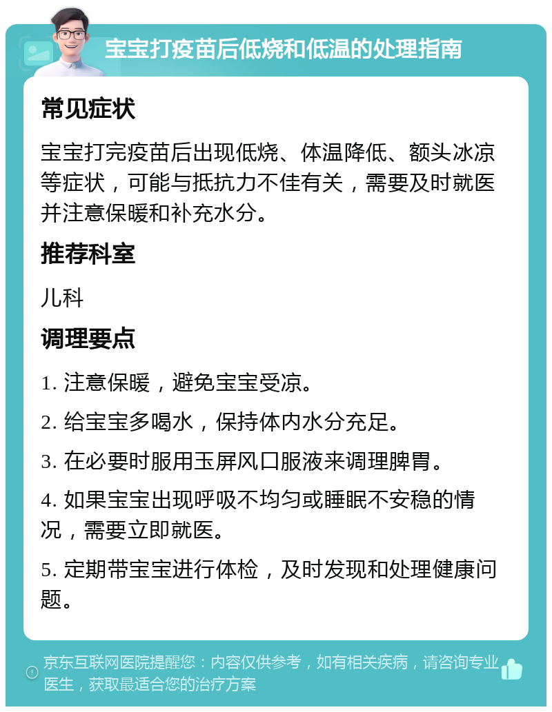 宝宝打疫苗后低烧和低温的处理指南 常见症状 宝宝打完疫苗后出现低烧、体温降低、额头冰凉等症状，可能与抵抗力不佳有关，需要及时就医并注意保暖和补充水分。 推荐科室 儿科 调理要点 1. 注意保暖，避免宝宝受凉。 2. 给宝宝多喝水，保持体内水分充足。 3. 在必要时服用玉屏风口服液来调理脾胃。 4. 如果宝宝出现呼吸不均匀或睡眠不安稳的情况，需要立即就医。 5. 定期带宝宝进行体检，及时发现和处理健康问题。