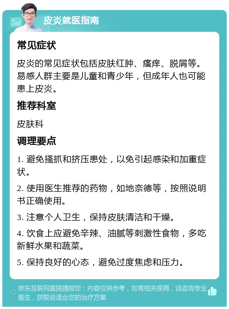 皮炎就医指南 常见症状 皮炎的常见症状包括皮肤红肿、瘙痒、脱屑等。易感人群主要是儿童和青少年，但成年人也可能患上皮炎。 推荐科室 皮肤科 调理要点 1. 避免搔抓和挤压患处，以免引起感染和加重症状。 2. 使用医生推荐的药物，如地奈德等，按照说明书正确使用。 3. 注意个人卫生，保持皮肤清洁和干燥。 4. 饮食上应避免辛辣、油腻等刺激性食物，多吃新鲜水果和蔬菜。 5. 保持良好的心态，避免过度焦虑和压力。