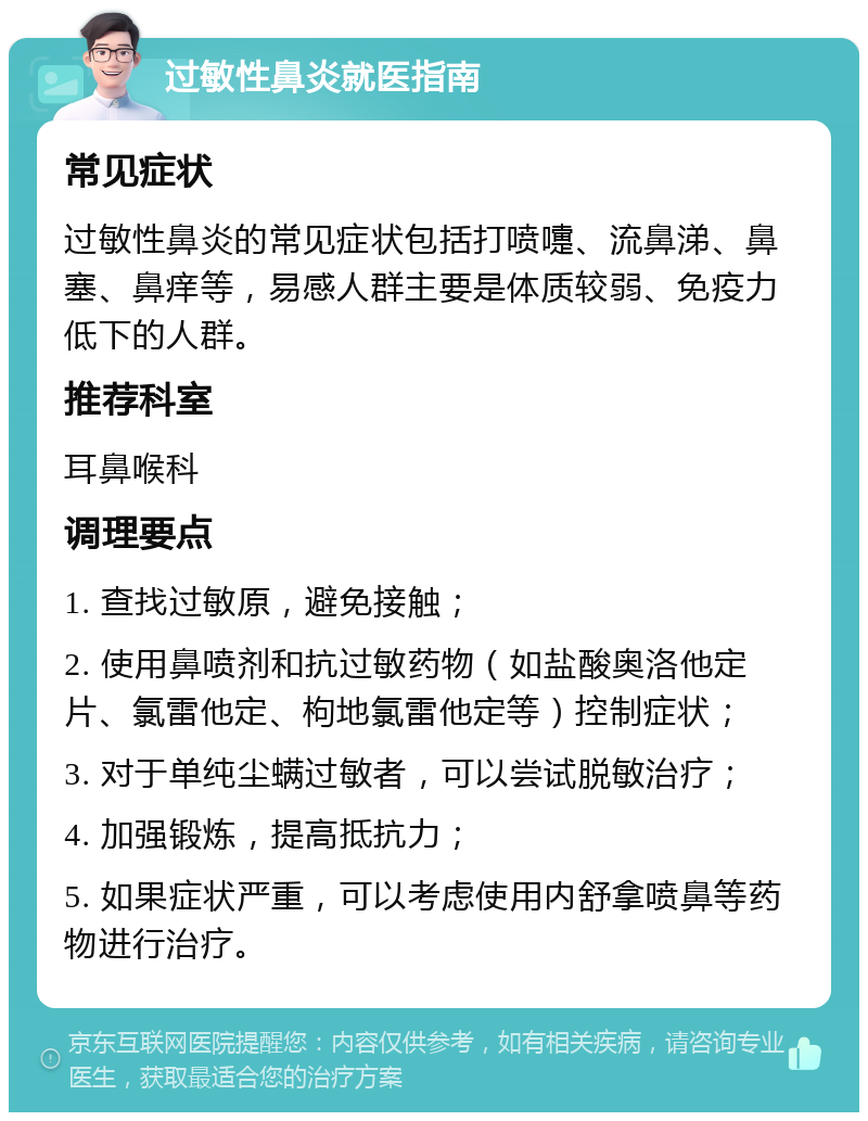 过敏性鼻炎就医指南 常见症状 过敏性鼻炎的常见症状包括打喷嚏、流鼻涕、鼻塞、鼻痒等，易感人群主要是体质较弱、免疫力低下的人群。 推荐科室 耳鼻喉科 调理要点 1. 查找过敏原，避免接触； 2. 使用鼻喷剂和抗过敏药物（如盐酸奥洛他定片、氯雷他定、枸地氯雷他定等）控制症状； 3. 对于单纯尘螨过敏者，可以尝试脱敏治疗； 4. 加强锻炼，提高抵抗力； 5. 如果症状严重，可以考虑使用内舒拿喷鼻等药物进行治疗。