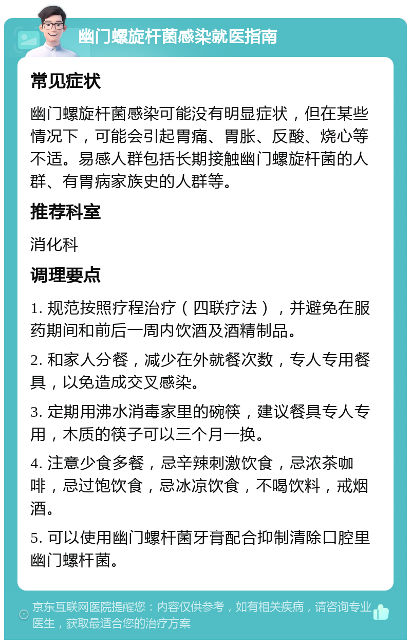 幽门螺旋杆菌感染就医指南 常见症状 幽门螺旋杆菌感染可能没有明显症状，但在某些情况下，可能会引起胃痛、胃胀、反酸、烧心等不适。易感人群包括长期接触幽门螺旋杆菌的人群、有胃病家族史的人群等。 推荐科室 消化科 调理要点 1. 规范按照疗程治疗（四联疗法），并避免在服药期间和前后一周内饮酒及酒精制品。 2. 和家人分餐，减少在外就餐次数，专人专用餐具，以免造成交叉感染。 3. 定期用沸水消毒家里的碗筷，建议餐具专人专用，木质的筷子可以三个月一换。 4. 注意少食多餐，忌辛辣刺激饮食，忌浓茶咖啡，忌过饱饮食，忌冰凉饮食，不喝饮料，戒烟酒。 5. 可以使用幽门螺杆菌牙膏配合抑制清除口腔里幽门螺杆菌。