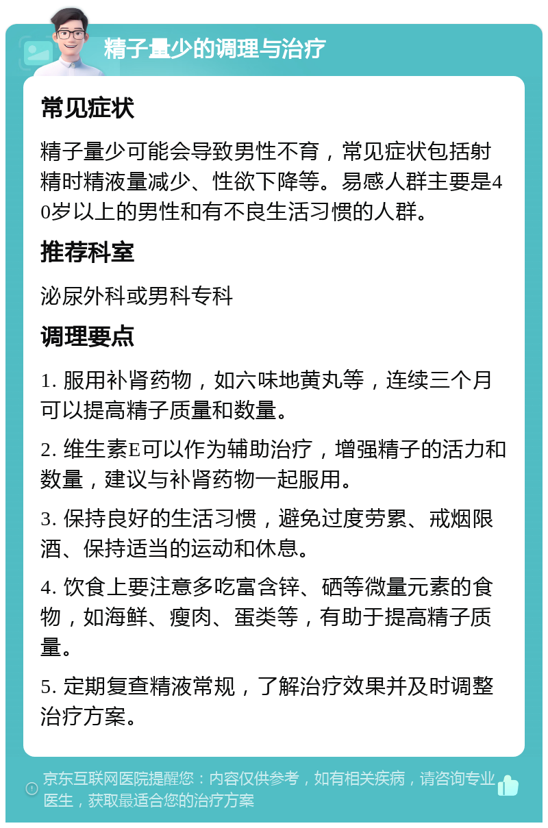 精子量少的调理与治疗 常见症状 精子量少可能会导致男性不育，常见症状包括射精时精液量减少、性欲下降等。易感人群主要是40岁以上的男性和有不良生活习惯的人群。 推荐科室 泌尿外科或男科专科 调理要点 1. 服用补肾药物，如六味地黄丸等，连续三个月可以提高精子质量和数量。 2. 维生素E可以作为辅助治疗，增强精子的活力和数量，建议与补肾药物一起服用。 3. 保持良好的生活习惯，避免过度劳累、戒烟限酒、保持适当的运动和休息。 4. 饮食上要注意多吃富含锌、硒等微量元素的食物，如海鲜、瘦肉、蛋类等，有助于提高精子质量。 5. 定期复查精液常规，了解治疗效果并及时调整治疗方案。