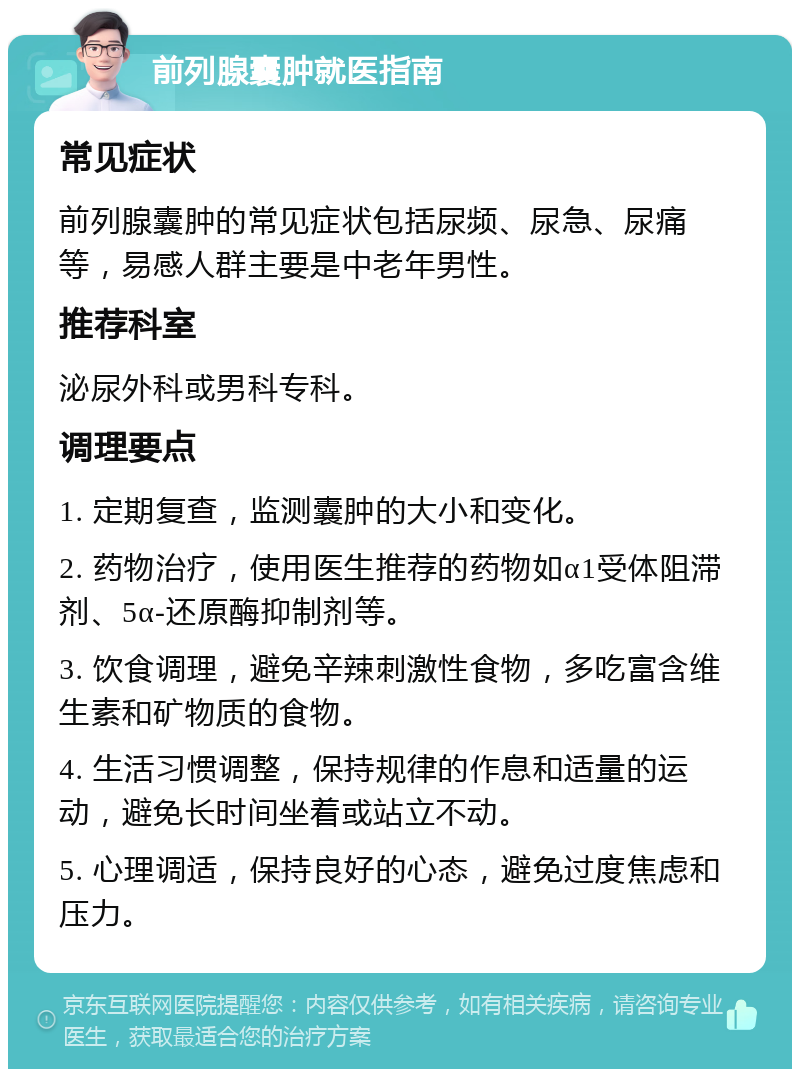 前列腺囊肿就医指南 常见症状 前列腺囊肿的常见症状包括尿频、尿急、尿痛等，易感人群主要是中老年男性。 推荐科室 泌尿外科或男科专科。 调理要点 1. 定期复查，监测囊肿的大小和变化。 2. 药物治疗，使用医生推荐的药物如α1受体阻滞剂、5α-还原酶抑制剂等。 3. 饮食调理，避免辛辣刺激性食物，多吃富含维生素和矿物质的食物。 4. 生活习惯调整，保持规律的作息和适量的运动，避免长时间坐着或站立不动。 5. 心理调适，保持良好的心态，避免过度焦虑和压力。