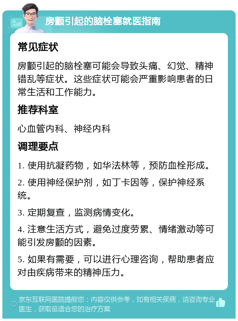 房颤引起的脑栓塞就医指南 常见症状 房颤引起的脑栓塞可能会导致头痛、幻觉、精神错乱等症状。这些症状可能会严重影响患者的日常生活和工作能力。 推荐科室 心血管内科、神经内科 调理要点 1. 使用抗凝药物，如华法林等，预防血栓形成。 2. 使用神经保护剂，如丁卡因等，保护神经系统。 3. 定期复查，监测病情变化。 4. 注意生活方式，避免过度劳累、情绪激动等可能引发房颤的因素。 5. 如果有需要，可以进行心理咨询，帮助患者应对由疾病带来的精神压力。