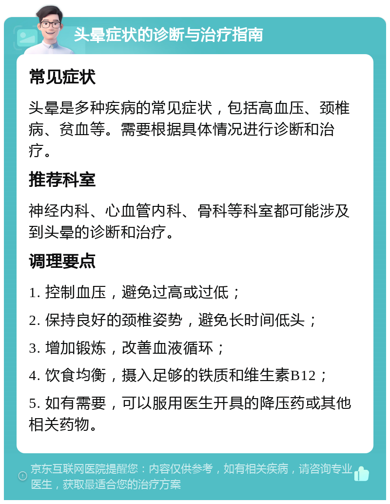 头晕症状的诊断与治疗指南 常见症状 头晕是多种疾病的常见症状，包括高血压、颈椎病、贫血等。需要根据具体情况进行诊断和治疗。 推荐科室 神经内科、心血管内科、骨科等科室都可能涉及到头晕的诊断和治疗。 调理要点 1. 控制血压，避免过高或过低； 2. 保持良好的颈椎姿势，避免长时间低头； 3. 增加锻炼，改善血液循环； 4. 饮食均衡，摄入足够的铁质和维生素B12； 5. 如有需要，可以服用医生开具的降压药或其他相关药物。