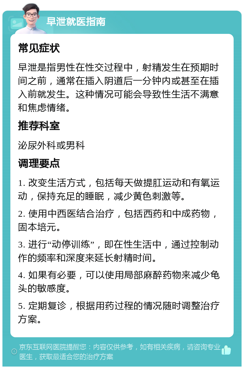 早泄就医指南 常见症状 早泄是指男性在性交过程中，射精发生在预期时间之前，通常在插入阴道后一分钟内或甚至在插入前就发生。这种情况可能会导致性生活不满意和焦虑情绪。 推荐科室 泌尿外科或男科 调理要点 1. 改变生活方式，包括每天做提肛运动和有氧运动，保持充足的睡眠，减少黄色刺激等。 2. 使用中西医结合治疗，包括西药和中成药物，固本培元。 3. 进行“动停训练”，即在性生活中，通过控制动作的频率和深度来延长射精时间。 4. 如果有必要，可以使用局部麻醉药物来减少龟头的敏感度。 5. 定期复诊，根据用药过程的情况随时调整治疗方案。