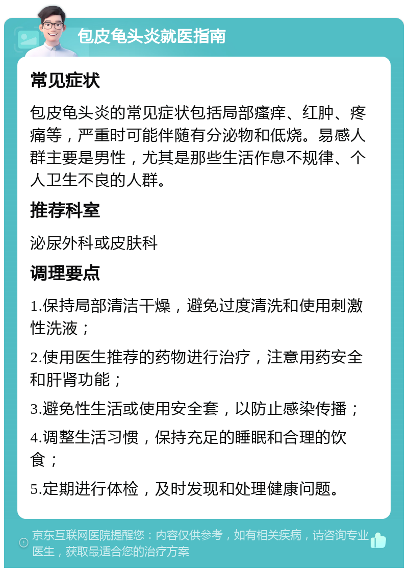 包皮龟头炎就医指南 常见症状 包皮龟头炎的常见症状包括局部瘙痒、红肿、疼痛等，严重时可能伴随有分泌物和低烧。易感人群主要是男性，尤其是那些生活作息不规律、个人卫生不良的人群。 推荐科室 泌尿外科或皮肤科 调理要点 1.保持局部清洁干燥，避免过度清洗和使用刺激性洗液； 2.使用医生推荐的药物进行治疗，注意用药安全和肝肾功能； 3.避免性生活或使用安全套，以防止感染传播； 4.调整生活习惯，保持充足的睡眠和合理的饮食； 5.定期进行体检，及时发现和处理健康问题。