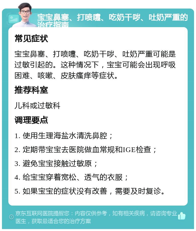 宝宝鼻塞、打喷嚏、吃奶干哕、吐奶严重的治疗指南 常见症状 宝宝鼻塞、打喷嚏、吃奶干哕、吐奶严重可能是过敏引起的。这种情况下，宝宝可能会出现呼吸困难、咳嗽、皮肤瘙痒等症状。 推荐科室 儿科或过敏科 调理要点 1. 使用生理海盐水清洗鼻腔； 2. 定期带宝宝去医院做血常规和IGE检查； 3. 避免宝宝接触过敏原； 4. 给宝宝穿着宽松、透气的衣服； 5. 如果宝宝的症状没有改善，需要及时复诊。