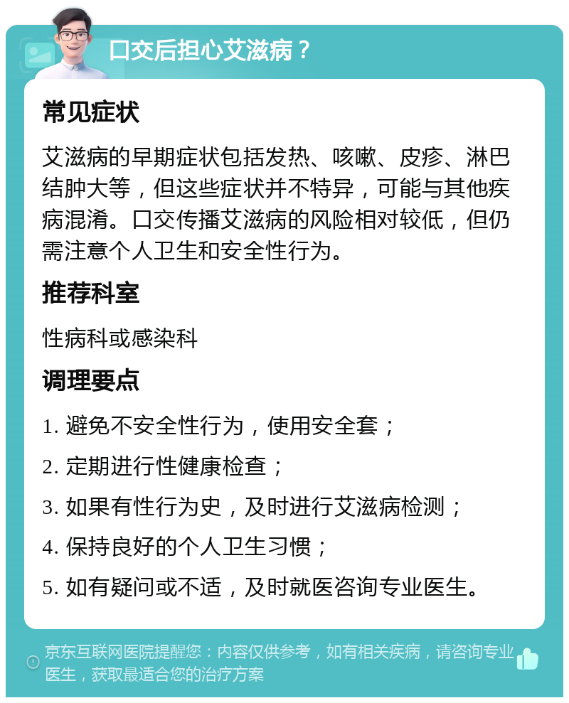 口交后担心艾滋病？ 常见症状 艾滋病的早期症状包括发热、咳嗽、皮疹、淋巴结肿大等，但这些症状并不特异，可能与其他疾病混淆。口交传播艾滋病的风险相对较低，但仍需注意个人卫生和安全性行为。 推荐科室 性病科或感染科 调理要点 1. 避免不安全性行为，使用安全套； 2. 定期进行性健康检查； 3. 如果有性行为史，及时进行艾滋病检测； 4. 保持良好的个人卫生习惯； 5. 如有疑问或不适，及时就医咨询专业医生。