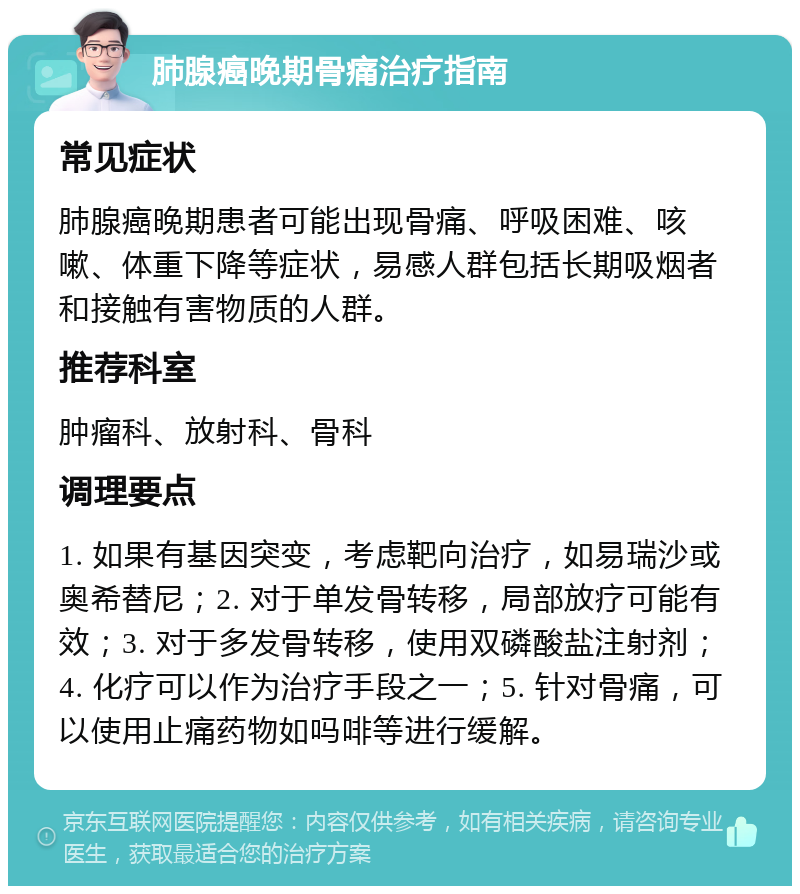 肺腺癌晚期骨痛治疗指南 常见症状 肺腺癌晚期患者可能出现骨痛、呼吸困难、咳嗽、体重下降等症状，易感人群包括长期吸烟者和接触有害物质的人群。 推荐科室 肿瘤科、放射科、骨科 调理要点 1. 如果有基因突变，考虑靶向治疗，如易瑞沙或奥希替尼；2. 对于单发骨转移，局部放疗可能有效；3. 对于多发骨转移，使用双磷酸盐注射剂；4. 化疗可以作为治疗手段之一；5. 针对骨痛，可以使用止痛药物如吗啡等进行缓解。