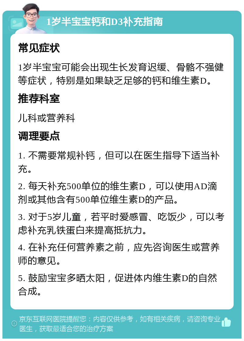 1岁半宝宝钙和D3补充指南 常见症状 1岁半宝宝可能会出现生长发育迟缓、骨骼不强健等症状，特别是如果缺乏足够的钙和维生素D。 推荐科室 儿科或营养科 调理要点 1. 不需要常规补钙，但可以在医生指导下适当补充。 2. 每天补充500单位的维生素D，可以使用AD滴剂或其他含有500单位维生素D的产品。 3. 对于5岁儿童，若平时爱感冒、吃饭少，可以考虑补充乳铁蛋白来提高抵抗力。 4. 在补充任何营养素之前，应先咨询医生或营养师的意见。 5. 鼓励宝宝多晒太阳，促进体内维生素D的自然合成。