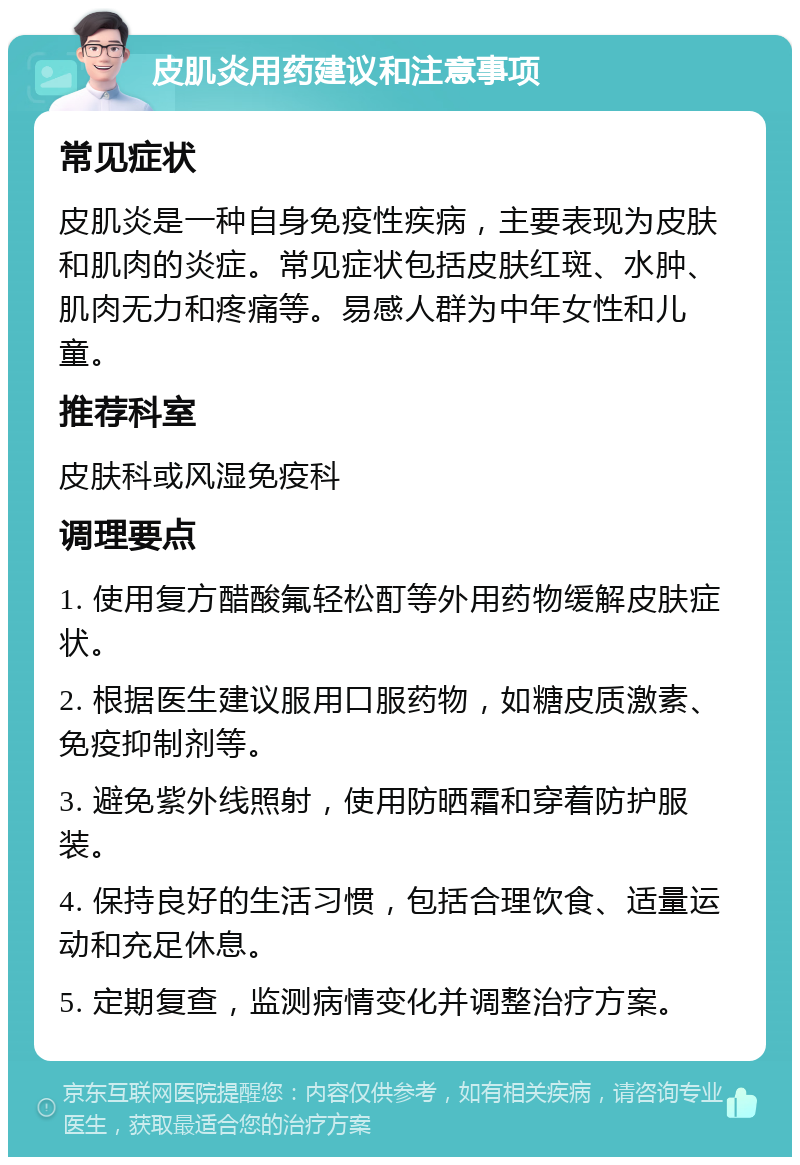 皮肌炎用药建议和注意事项 常见症状 皮肌炎是一种自身免疫性疾病，主要表现为皮肤和肌肉的炎症。常见症状包括皮肤红斑、水肿、肌肉无力和疼痛等。易感人群为中年女性和儿童。 推荐科室 皮肤科或风湿免疫科 调理要点 1. 使用复方醋酸氟轻松酊等外用药物缓解皮肤症状。 2. 根据医生建议服用口服药物，如糖皮质激素、免疫抑制剂等。 3. 避免紫外线照射，使用防晒霜和穿着防护服装。 4. 保持良好的生活习惯，包括合理饮食、适量运动和充足休息。 5. 定期复查，监测病情变化并调整治疗方案。