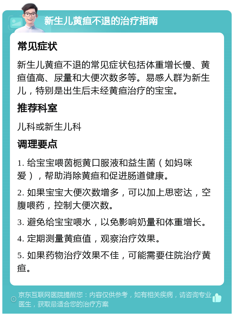 新生儿黄疸不退的治疗指南 常见症状 新生儿黄疸不退的常见症状包括体重增长慢、黄疸值高、尿量和大便次数多等。易感人群为新生儿，特别是出生后未经黄疸治疗的宝宝。 推荐科室 儿科或新生儿科 调理要点 1. 给宝宝喂茵栀黄口服液和益生菌（如妈咪爱），帮助消除黄疸和促进肠道健康。 2. 如果宝宝大便次数增多，可以加上思密达，空腹喂药，控制大便次数。 3. 避免给宝宝喂水，以免影响奶量和体重增长。 4. 定期测量黄疸值，观察治疗效果。 5. 如果药物治疗效果不佳，可能需要住院治疗黄疸。