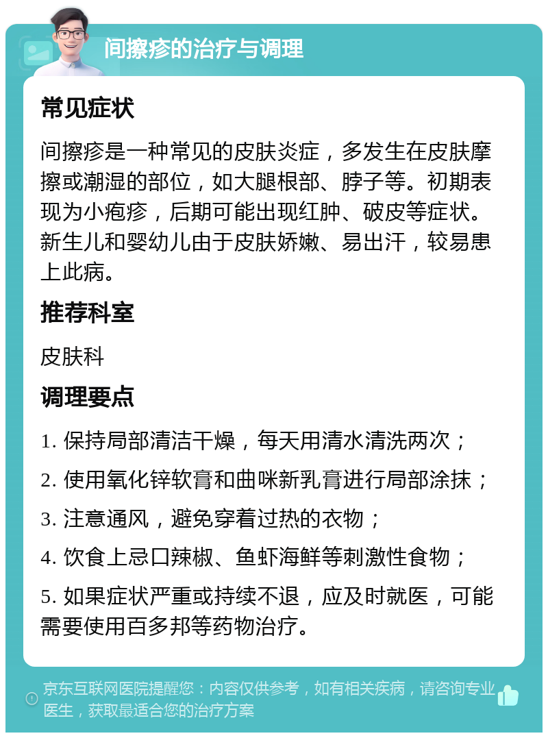 间擦疹的治疗与调理 常见症状 间擦疹是一种常见的皮肤炎症，多发生在皮肤摩擦或潮湿的部位，如大腿根部、脖子等。初期表现为小疱疹，后期可能出现红肿、破皮等症状。新生儿和婴幼儿由于皮肤娇嫩、易出汗，较易患上此病。 推荐科室 皮肤科 调理要点 1. 保持局部清洁干燥，每天用清水清洗两次； 2. 使用氧化锌软膏和曲咪新乳膏进行局部涂抹； 3. 注意通风，避免穿着过热的衣物； 4. 饮食上忌口辣椒、鱼虾海鲜等刺激性食物； 5. 如果症状严重或持续不退，应及时就医，可能需要使用百多邦等药物治疗。