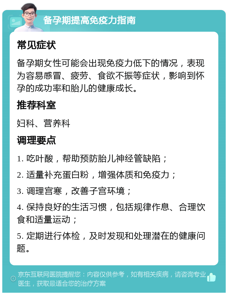 备孕期提高免疫力指南 常见症状 备孕期女性可能会出现免疫力低下的情况，表现为容易感冒、疲劳、食欲不振等症状，影响到怀孕的成功率和胎儿的健康成长。 推荐科室 妇科、营养科 调理要点 1. 吃叶酸，帮助预防胎儿神经管缺陷； 2. 适量补充蛋白粉，增强体质和免疫力； 3. 调理宫寒，改善子宫环境； 4. 保持良好的生活习惯，包括规律作息、合理饮食和适量运动； 5. 定期进行体检，及时发现和处理潜在的健康问题。