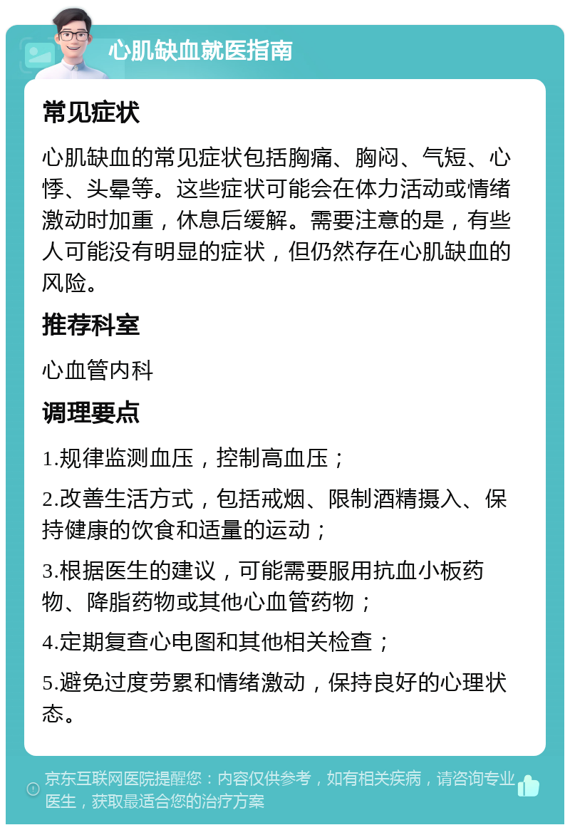 心肌缺血就医指南 常见症状 心肌缺血的常见症状包括胸痛、胸闷、气短、心悸、头晕等。这些症状可能会在体力活动或情绪激动时加重，休息后缓解。需要注意的是，有些人可能没有明显的症状，但仍然存在心肌缺血的风险。 推荐科室 心血管内科 调理要点 1.规律监测血压，控制高血压； 2.改善生活方式，包括戒烟、限制酒精摄入、保持健康的饮食和适量的运动； 3.根据医生的建议，可能需要服用抗血小板药物、降脂药物或其他心血管药物； 4.定期复查心电图和其他相关检查； 5.避免过度劳累和情绪激动，保持良好的心理状态。