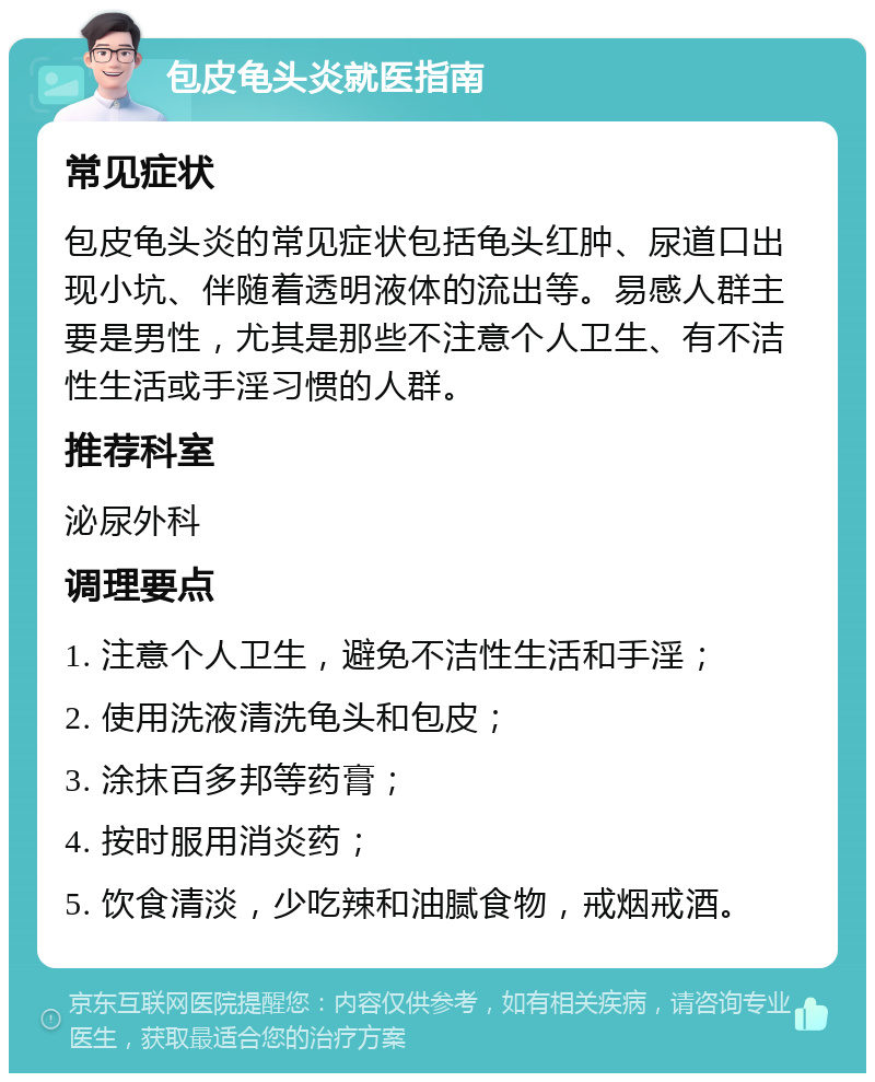 包皮龟头炎就医指南 常见症状 包皮龟头炎的常见症状包括龟头红肿、尿道口出现小坑、伴随着透明液体的流出等。易感人群主要是男性，尤其是那些不注意个人卫生、有不洁性生活或手淫习惯的人群。 推荐科室 泌尿外科 调理要点 1. 注意个人卫生，避免不洁性生活和手淫； 2. 使用洗液清洗龟头和包皮； 3. 涂抹百多邦等药膏； 4. 按时服用消炎药； 5. 饮食清淡，少吃辣和油腻食物，戒烟戒酒。