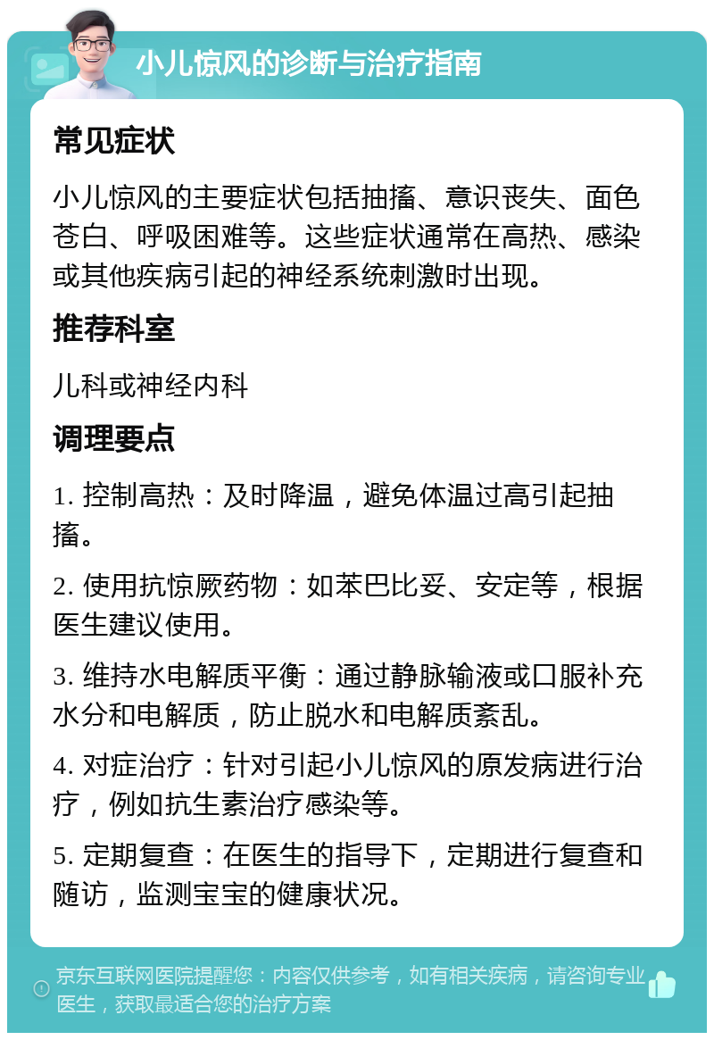 小儿惊风的诊断与治疗指南 常见症状 小儿惊风的主要症状包括抽搐、意识丧失、面色苍白、呼吸困难等。这些症状通常在高热、感染或其他疾病引起的神经系统刺激时出现。 推荐科室 儿科或神经内科 调理要点 1. 控制高热：及时降温，避免体温过高引起抽搐。 2. 使用抗惊厥药物：如苯巴比妥、安定等，根据医生建议使用。 3. 维持水电解质平衡：通过静脉输液或口服补充水分和电解质，防止脱水和电解质紊乱。 4. 对症治疗：针对引起小儿惊风的原发病进行治疗，例如抗生素治疗感染等。 5. 定期复查：在医生的指导下，定期进行复查和随访，监测宝宝的健康状况。