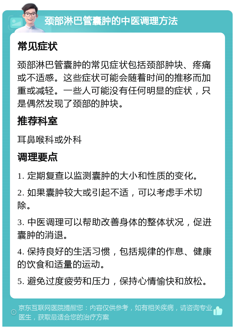 颈部淋巴管囊肿的中医调理方法 常见症状 颈部淋巴管囊肿的常见症状包括颈部肿块、疼痛或不适感。这些症状可能会随着时间的推移而加重或减轻。一些人可能没有任何明显的症状，只是偶然发现了颈部的肿块。 推荐科室 耳鼻喉科或外科 调理要点 1. 定期复查以监测囊肿的大小和性质的变化。 2. 如果囊肿较大或引起不适，可以考虑手术切除。 3. 中医调理可以帮助改善身体的整体状况，促进囊肿的消退。 4. 保持良好的生活习惯，包括规律的作息、健康的饮食和适量的运动。 5. 避免过度疲劳和压力，保持心情愉快和放松。