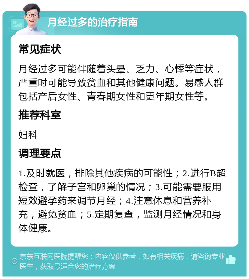 月经过多的治疗指南 常见症状 月经过多可能伴随着头晕、乏力、心悸等症状，严重时可能导致贫血和其他健康问题。易感人群包括产后女性、青春期女性和更年期女性等。 推荐科室 妇科 调理要点 1.及时就医，排除其他疾病的可能性；2.进行B超检查，了解子宫和卵巢的情况；3.可能需要服用短效避孕药来调节月经；4.注意休息和营养补充，避免贫血；5.定期复查，监测月经情况和身体健康。