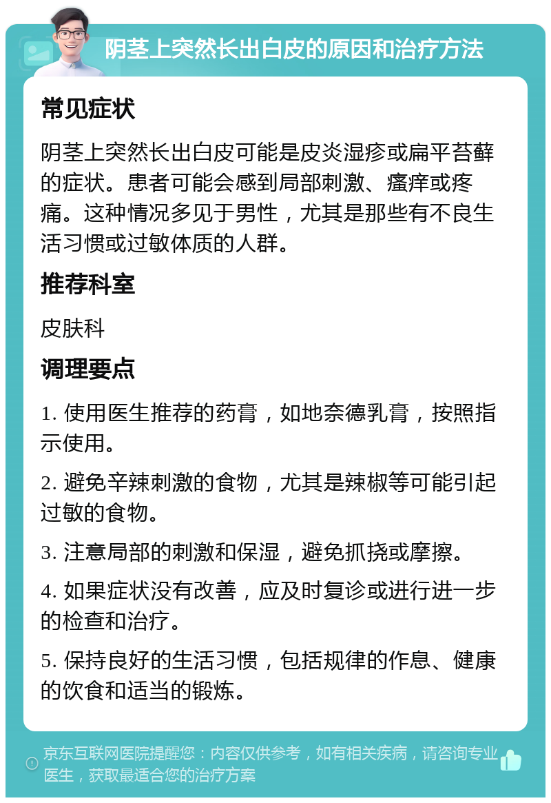 阴茎上突然长出白皮的原因和治疗方法 常见症状 阴茎上突然长出白皮可能是皮炎湿疹或扁平苔藓的症状。患者可能会感到局部刺激、瘙痒或疼痛。这种情况多见于男性，尤其是那些有不良生活习惯或过敏体质的人群。 推荐科室 皮肤科 调理要点 1. 使用医生推荐的药膏，如地奈德乳膏，按照指示使用。 2. 避免辛辣刺激的食物，尤其是辣椒等可能引起过敏的食物。 3. 注意局部的刺激和保湿，避免抓挠或摩擦。 4. 如果症状没有改善，应及时复诊或进行进一步的检查和治疗。 5. 保持良好的生活习惯，包括规律的作息、健康的饮食和适当的锻炼。