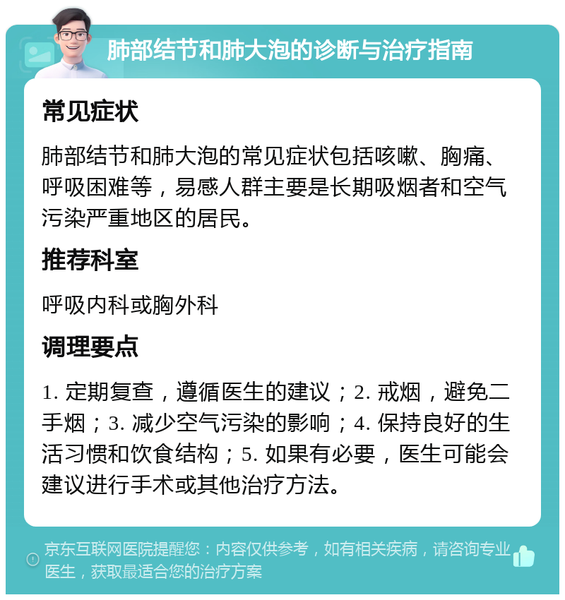 肺部结节和肺大泡的诊断与治疗指南 常见症状 肺部结节和肺大泡的常见症状包括咳嗽、胸痛、呼吸困难等，易感人群主要是长期吸烟者和空气污染严重地区的居民。 推荐科室 呼吸内科或胸外科 调理要点 1. 定期复查，遵循医生的建议；2. 戒烟，避免二手烟；3. 减少空气污染的影响；4. 保持良好的生活习惯和饮食结构；5. 如果有必要，医生可能会建议进行手术或其他治疗方法。