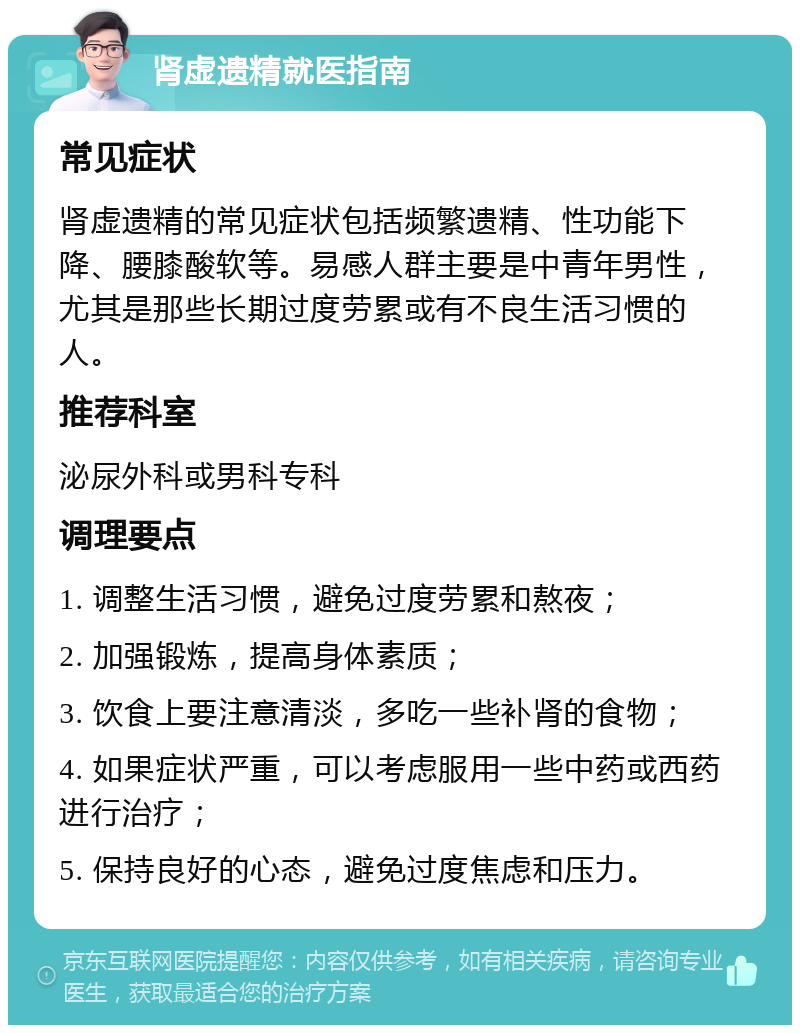 肾虚遗精就医指南 常见症状 肾虚遗精的常见症状包括频繁遗精、性功能下降、腰膝酸软等。易感人群主要是中青年男性，尤其是那些长期过度劳累或有不良生活习惯的人。 推荐科室 泌尿外科或男科专科 调理要点 1. 调整生活习惯，避免过度劳累和熬夜； 2. 加强锻炼，提高身体素质； 3. 饮食上要注意清淡，多吃一些补肾的食物； 4. 如果症状严重，可以考虑服用一些中药或西药进行治疗； 5. 保持良好的心态，避免过度焦虑和压力。