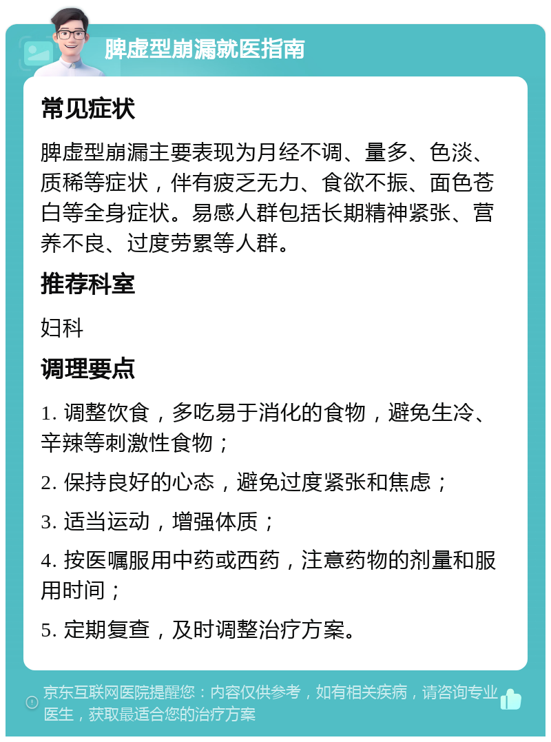 脾虚型崩漏就医指南 常见症状 脾虚型崩漏主要表现为月经不调、量多、色淡、质稀等症状，伴有疲乏无力、食欲不振、面色苍白等全身症状。易感人群包括长期精神紧张、营养不良、过度劳累等人群。 推荐科室 妇科 调理要点 1. 调整饮食，多吃易于消化的食物，避免生冷、辛辣等刺激性食物； 2. 保持良好的心态，避免过度紧张和焦虑； 3. 适当运动，增强体质； 4. 按医嘱服用中药或西药，注意药物的剂量和服用时间； 5. 定期复查，及时调整治疗方案。