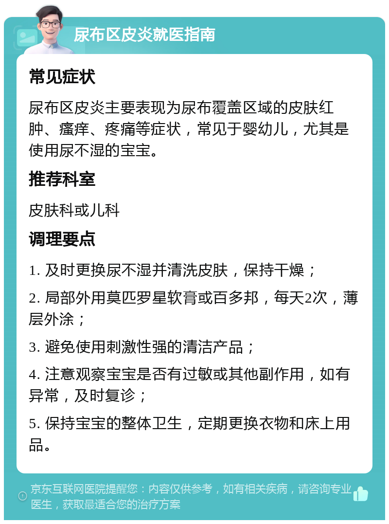 尿布区皮炎就医指南 常见症状 尿布区皮炎主要表现为尿布覆盖区域的皮肤红肿、瘙痒、疼痛等症状，常见于婴幼儿，尤其是使用尿不湿的宝宝。 推荐科室 皮肤科或儿科 调理要点 1. 及时更换尿不湿并清洗皮肤，保持干燥； 2. 局部外用莫匹罗星软膏或百多邦，每天2次，薄层外涂； 3. 避免使用刺激性强的清洁产品； 4. 注意观察宝宝是否有过敏或其他副作用，如有异常，及时复诊； 5. 保持宝宝的整体卫生，定期更换衣物和床上用品。