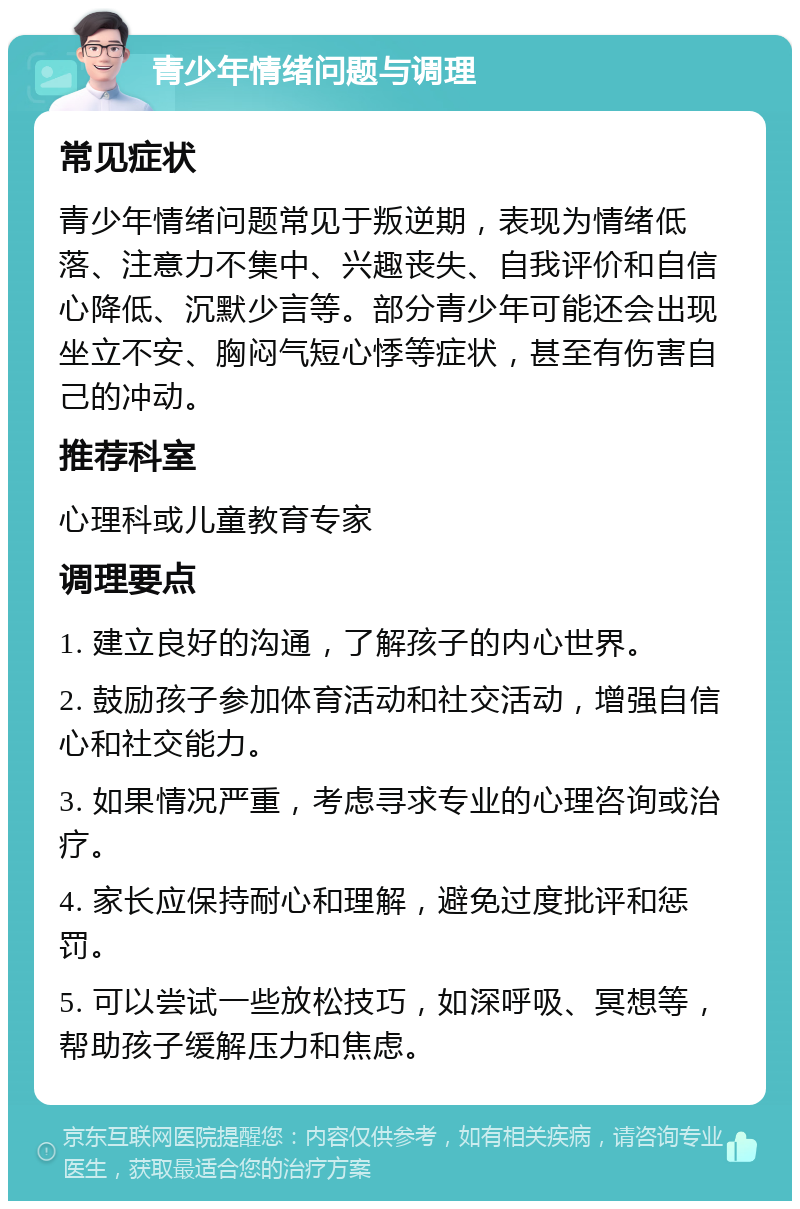 青少年情绪问题与调理 常见症状 青少年情绪问题常见于叛逆期，表现为情绪低落、注意力不集中、兴趣丧失、自我评价和自信心降低、沉默少言等。部分青少年可能还会出现坐立不安、胸闷气短心悸等症状，甚至有伤害自己的冲动。 推荐科室 心理科或儿童教育专家 调理要点 1. 建立良好的沟通，了解孩子的内心世界。 2. 鼓励孩子参加体育活动和社交活动，增强自信心和社交能力。 3. 如果情况严重，考虑寻求专业的心理咨询或治疗。 4. 家长应保持耐心和理解，避免过度批评和惩罚。 5. 可以尝试一些放松技巧，如深呼吸、冥想等，帮助孩子缓解压力和焦虑。