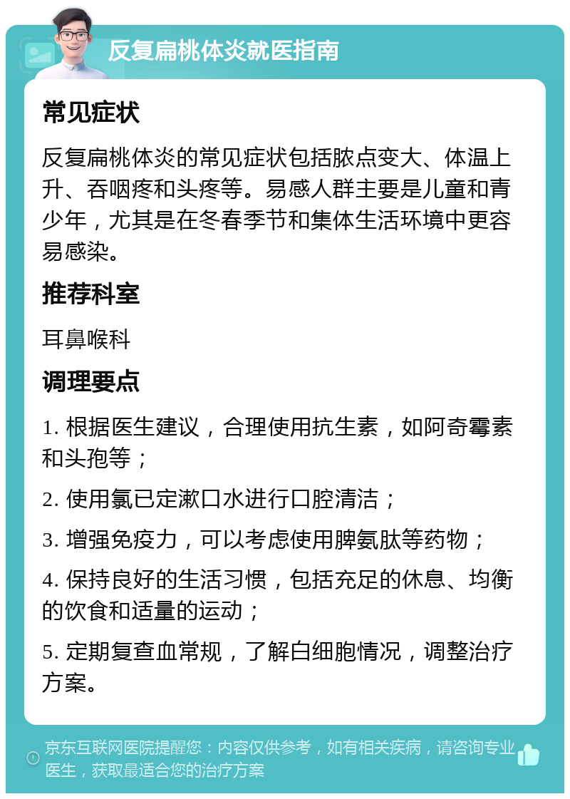 反复扁桃体炎就医指南 常见症状 反复扁桃体炎的常见症状包括脓点变大、体温上升、吞咽疼和头疼等。易感人群主要是儿童和青少年，尤其是在冬春季节和集体生活环境中更容易感染。 推荐科室 耳鼻喉科 调理要点 1. 根据医生建议，合理使用抗生素，如阿奇霉素和头孢等； 2. 使用氯已定漱口水进行口腔清洁； 3. 增强免疫力，可以考虑使用脾氨肽等药物； 4. 保持良好的生活习惯，包括充足的休息、均衡的饮食和适量的运动； 5. 定期复查血常规，了解白细胞情况，调整治疗方案。