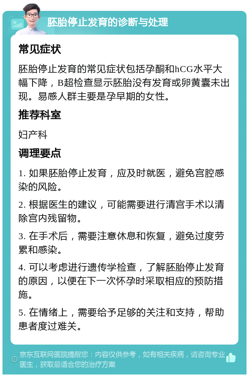 胚胎停止发育的诊断与处理 常见症状 胚胎停止发育的常见症状包括孕酮和hCG水平大幅下降，B超检查显示胚胎没有发育或卵黄囊未出现。易感人群主要是孕早期的女性。 推荐科室 妇产科 调理要点 1. 如果胚胎停止发育，应及时就医，避免宫腔感染的风险。 2. 根据医生的建议，可能需要进行清宫手术以清除宫内残留物。 3. 在手术后，需要注意休息和恢复，避免过度劳累和感染。 4. 可以考虑进行遗传学检查，了解胚胎停止发育的原因，以便在下一次怀孕时采取相应的预防措施。 5. 在情绪上，需要给予足够的关注和支持，帮助患者度过难关。