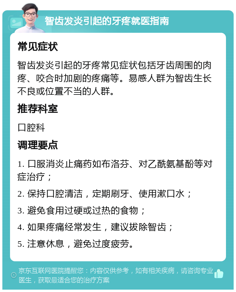 智齿发炎引起的牙疼就医指南 常见症状 智齿发炎引起的牙疼常见症状包括牙齿周围的肉疼、咬合时加剧的疼痛等。易感人群为智齿生长不良或位置不当的人群。 推荐科室 口腔科 调理要点 1. 口服消炎止痛药如布洛芬、对乙酰氨基酚等对症治疗； 2. 保持口腔清洁，定期刷牙、使用漱口水； 3. 避免食用过硬或过热的食物； 4. 如果疼痛经常发生，建议拔除智齿； 5. 注意休息，避免过度疲劳。