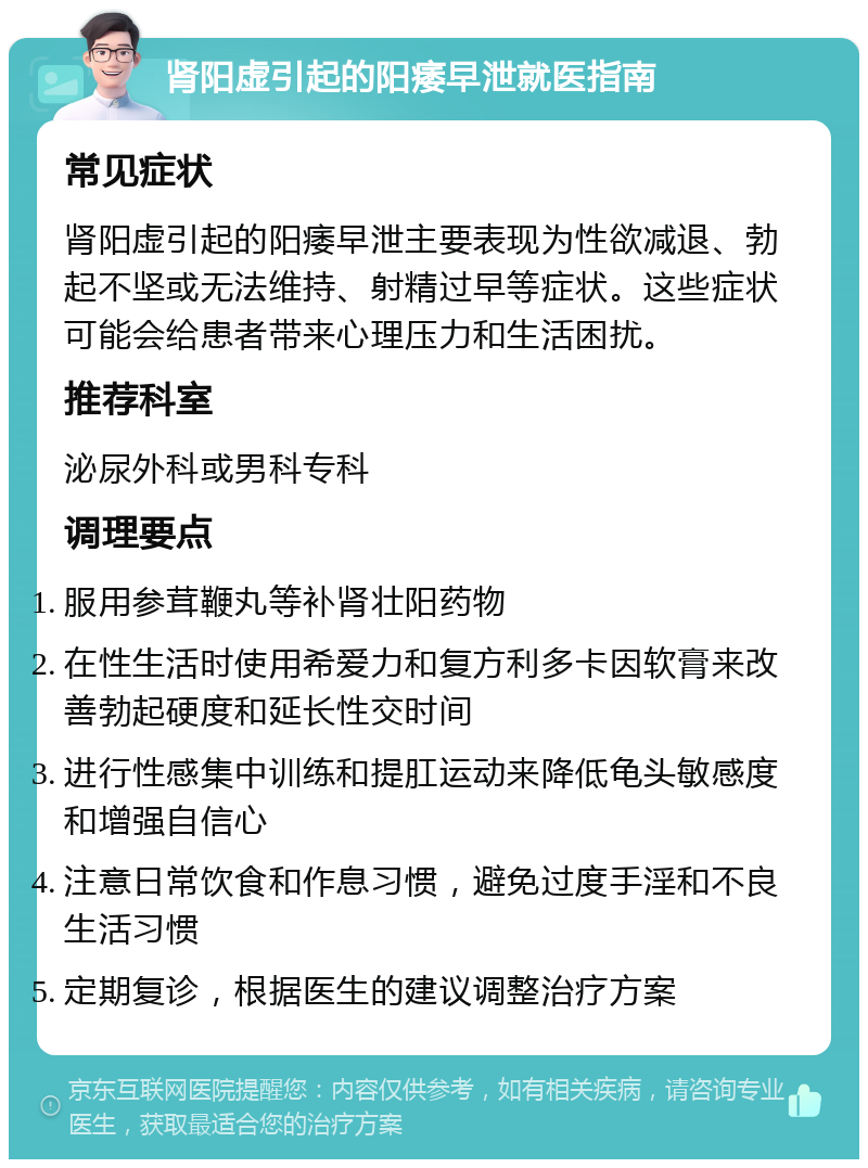 肾阳虚引起的阳痿早泄就医指南 常见症状 肾阳虚引起的阳痿早泄主要表现为性欲减退、勃起不坚或无法维持、射精过早等症状。这些症状可能会给患者带来心理压力和生活困扰。 推荐科室 泌尿外科或男科专科 调理要点 服用参茸鞭丸等补肾壮阳药物 在性生活时使用希爱力和复方利多卡因软膏来改善勃起硬度和延长性交时间 进行性感集中训练和提肛运动来降低龟头敏感度和增强自信心 注意日常饮食和作息习惯，避免过度手淫和不良生活习惯 定期复诊，根据医生的建议调整治疗方案